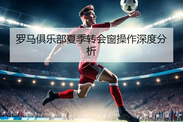 罗马俱乐部夏季转会窗操作深度分析